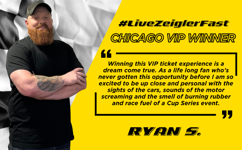 Graphic with Zeigler’s LiveZeigler Fast Chicago Street Race Winner Ryan S pictured next to the following quote on yellow stylized background with black lettering: ”Winning this VIP ticket experience is a dream come true. As a life long fan who's never gotten this opportunity before I am so excited to be up close and personal with the sights of the cars, sounds of the motor screaming and the smell of burning rubber and race fuel of a Cup Series event.”