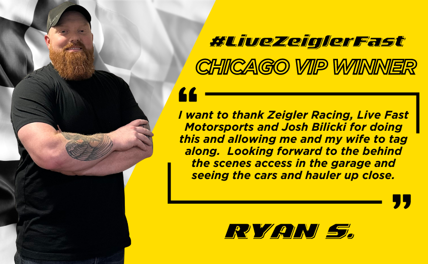 Graphic with Zeigler’s LiveZeigler Fast Chicago Street Race Winner Ryan S pictured next to the following quote on yellow stylized background with black lettering: “I want to thank Zeigler Racing, Live Fast Motorsports and Josh Bilicki for doing this and allowing me and my wife to tag along" "Looking forward to the behind the scenes access in the garage and seeing the cars and hauler up close"